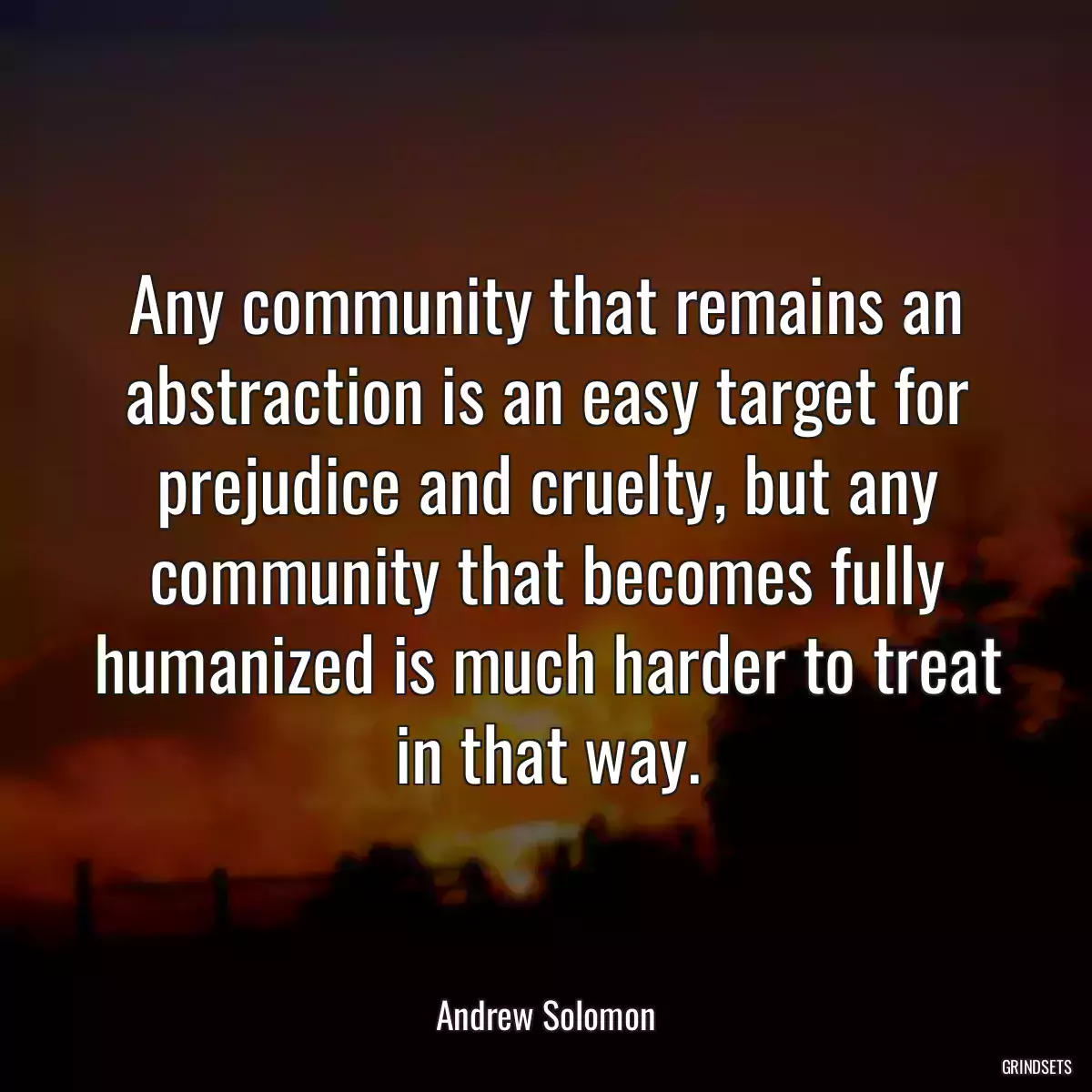 Any community that remains an abstraction is an easy target for prejudice and cruelty, but any community that becomes fully humanized is much harder to treat in that way.