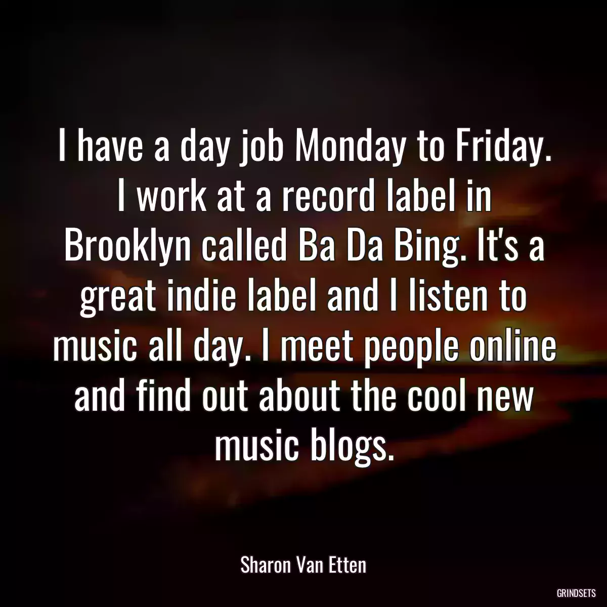 I have a day job Monday to Friday. I work at a record label in Brooklyn called Ba Da Bing. It\'s a great indie label and I listen to music all day. I meet people online and find out about the cool new music blogs.