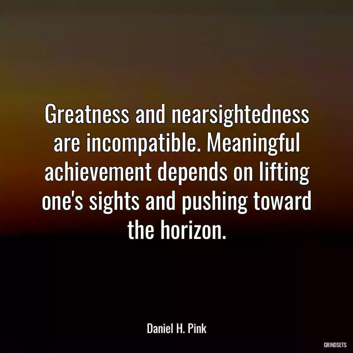 Greatness and nearsightedness are incompatible. Meaningful achievement depends on lifting one\'s sights and pushing toward the horizon.