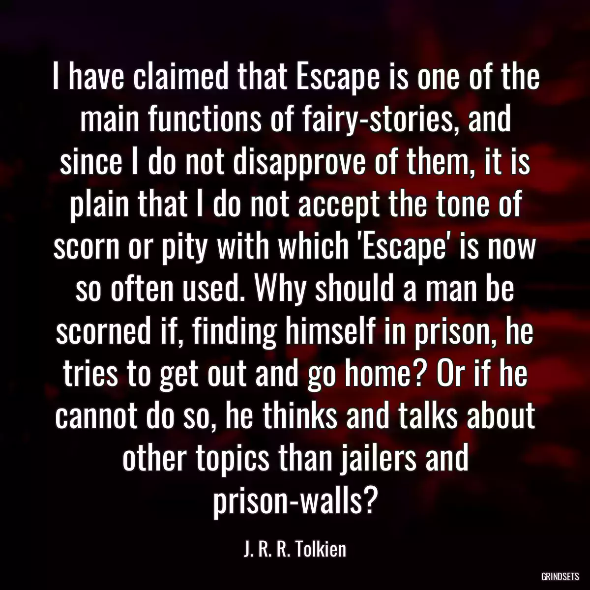 I have claimed that Escape is one of the main functions of fairy-stories, and since I do not disapprove of them, it is plain that I do not accept the tone of scorn or pity with which \'Escape\' is now so often used. Why should a man be scorned if, finding himself in prison, he tries to get out and go home? Or if he cannot do so, he thinks and talks about other topics than jailers and prison-walls?