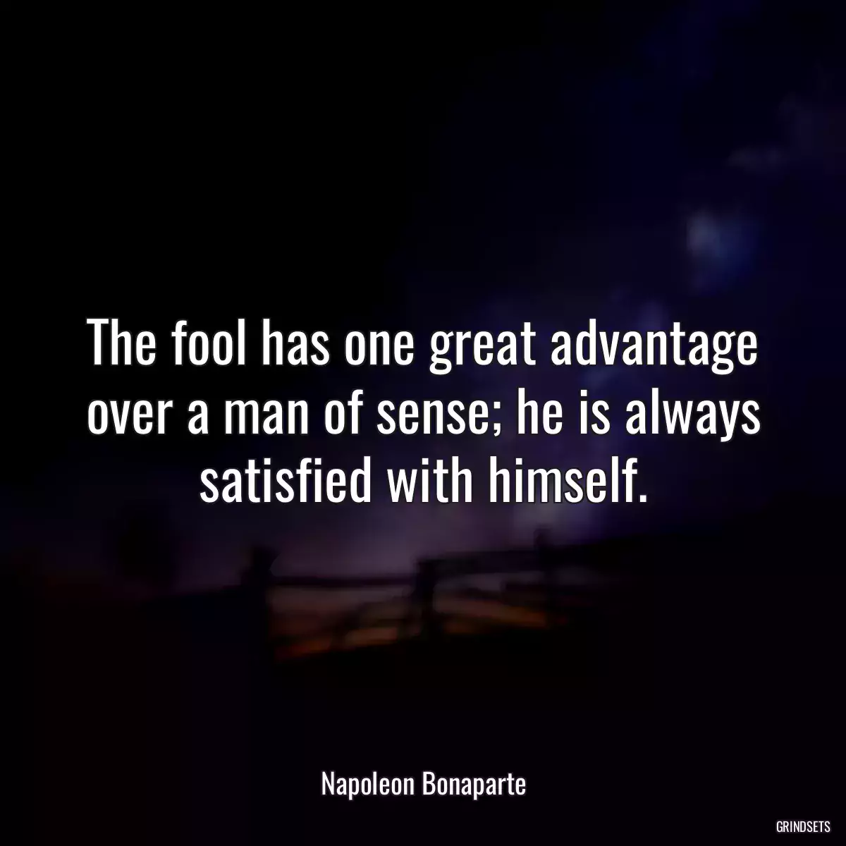 The fool has one great advantage over a man of sense; he is always satisfied with himself.