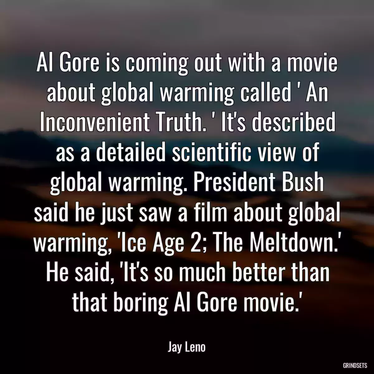 Al Gore is coming out with a movie about global warming called \' An Inconvenient Truth. \' It\'s described as a detailed scientific view of global warming. President Bush said he just saw a film about global warming, \'Ice Age 2; The Meltdown.\' He said, \'It\'s so much better than that boring Al Gore movie.\'