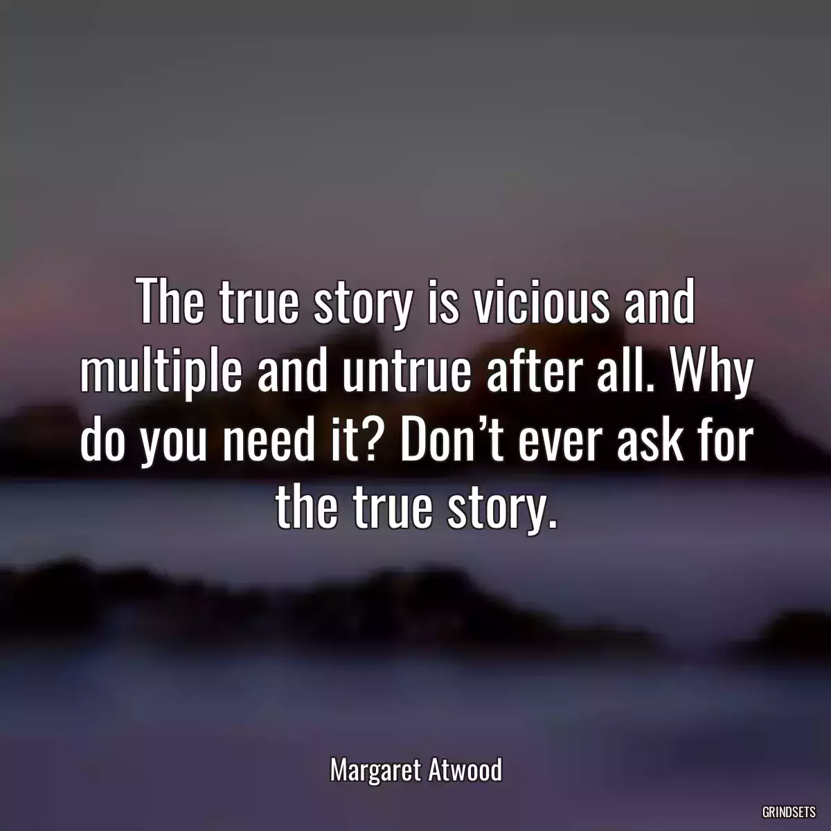 The true story is vicious and multiple and untrue after all. Why do you need it? Don’t ever ask for the true story.