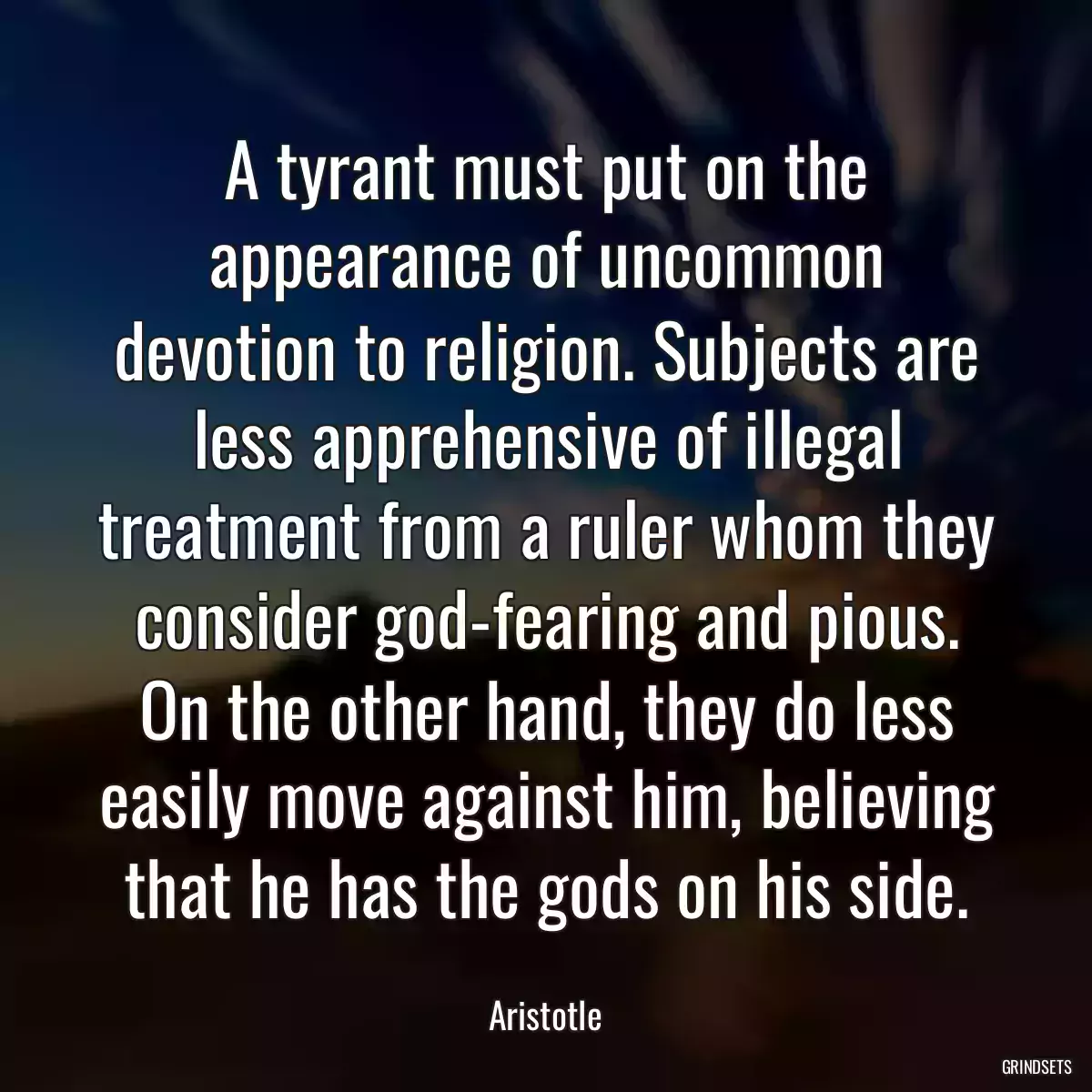 A tyrant must put on the appearance of uncommon devotion to religion. Subjects are less apprehensive of illegal treatment from a ruler whom they consider god-fearing and pious. On the other hand, they do less easily move against him, believing that he has the gods on his side.