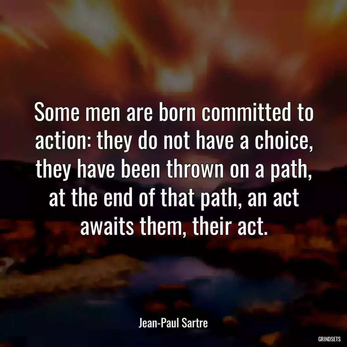 Some men are born committed to action: they do not have a choice, they have been thrown on a path, at the end of that path, an act awaits them, their act.