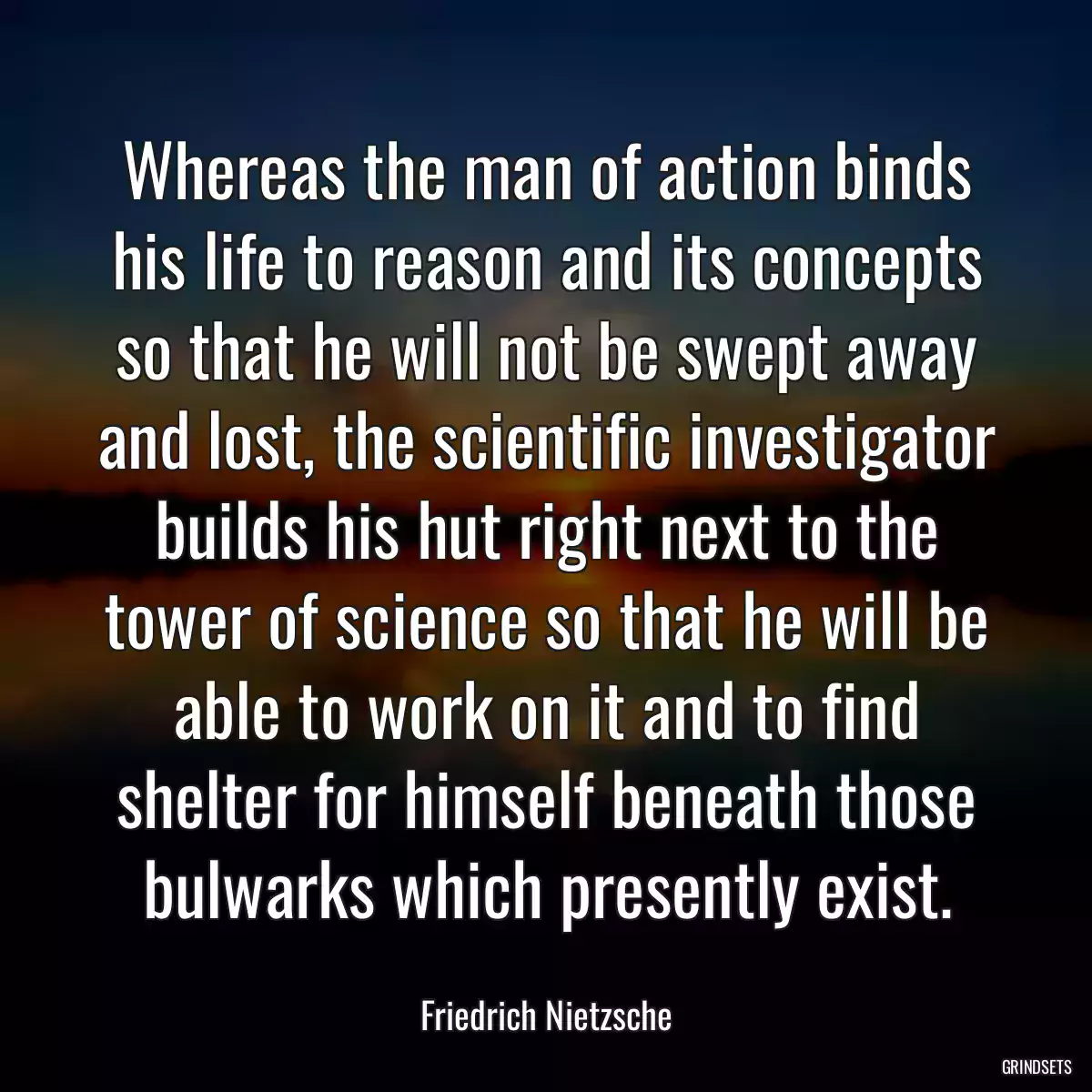 Whereas the man of action binds his life to reason and its concepts so that he will not be swept away and lost, the scientific investigator builds his hut right next to the tower of science so that he will be able to work on it and to find shelter for himself beneath those bulwarks which presently exist.