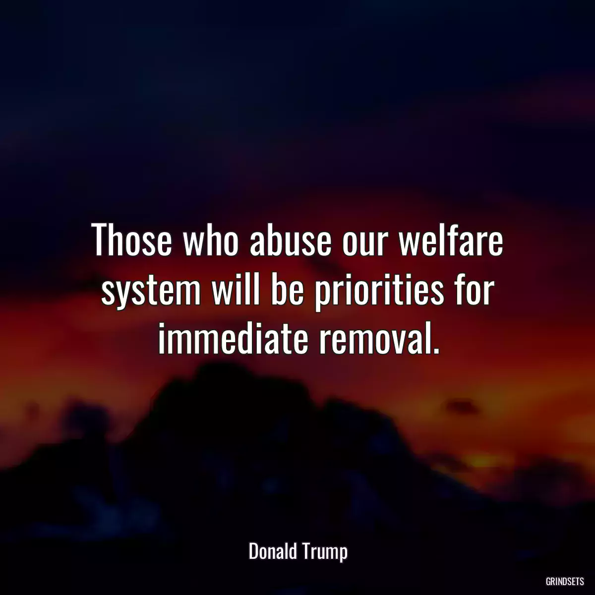 Those who abuse our welfare system will be priorities for immediate removal.