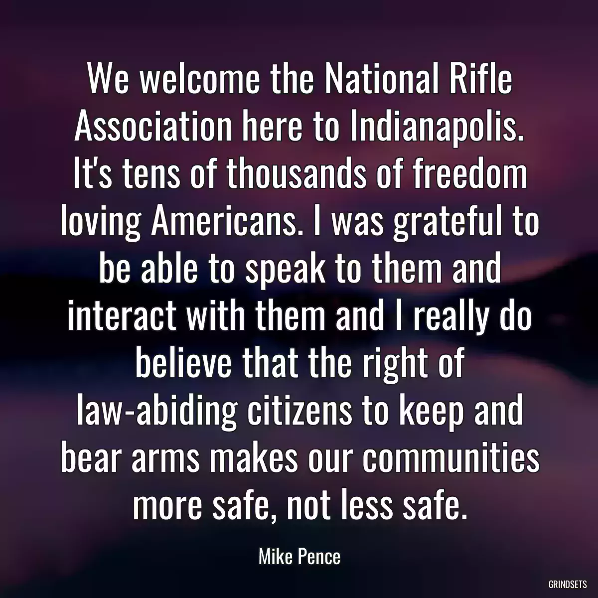 We welcome the National Rifle Association here to Indianapolis. It\'s tens of thousands of freedom loving Americans. I was grateful to be able to speak to them and interact with them and I really do believe that the right of law-abiding citizens to keep and bear arms makes our communities more safe, not less safe.