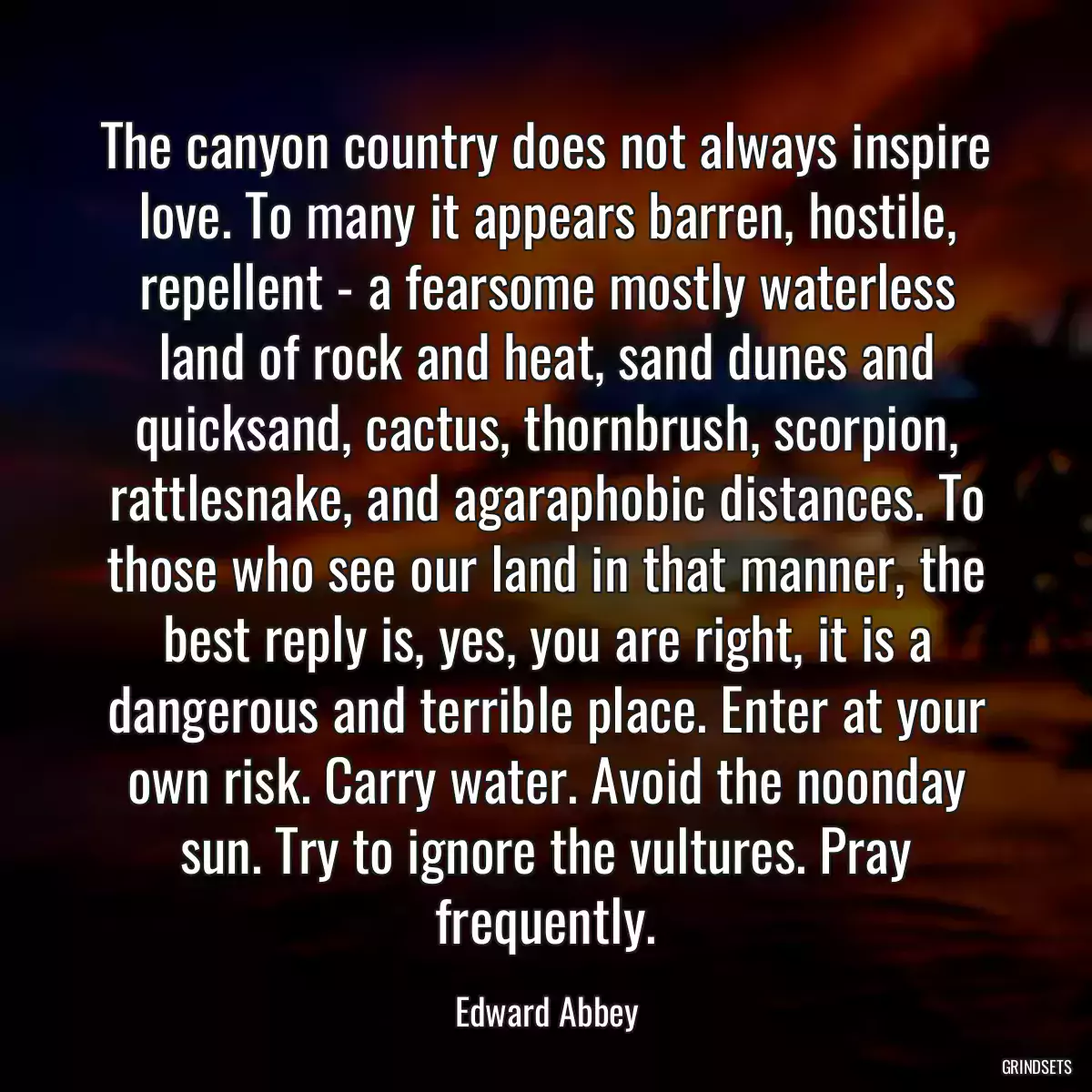 The canyon country does not always inspire love. To many it appears barren, hostile, repellent - a fearsome mostly waterless land of rock and heat, sand dunes and quicksand, cactus, thornbrush, scorpion, rattlesnake, and agaraphobic distances. To those who see our land in that manner, the best reply is, yes, you are right, it is a dangerous and terrible place. Enter at your own risk. Carry water. Avoid the noonday sun. Try to ignore the vultures. Pray frequently.