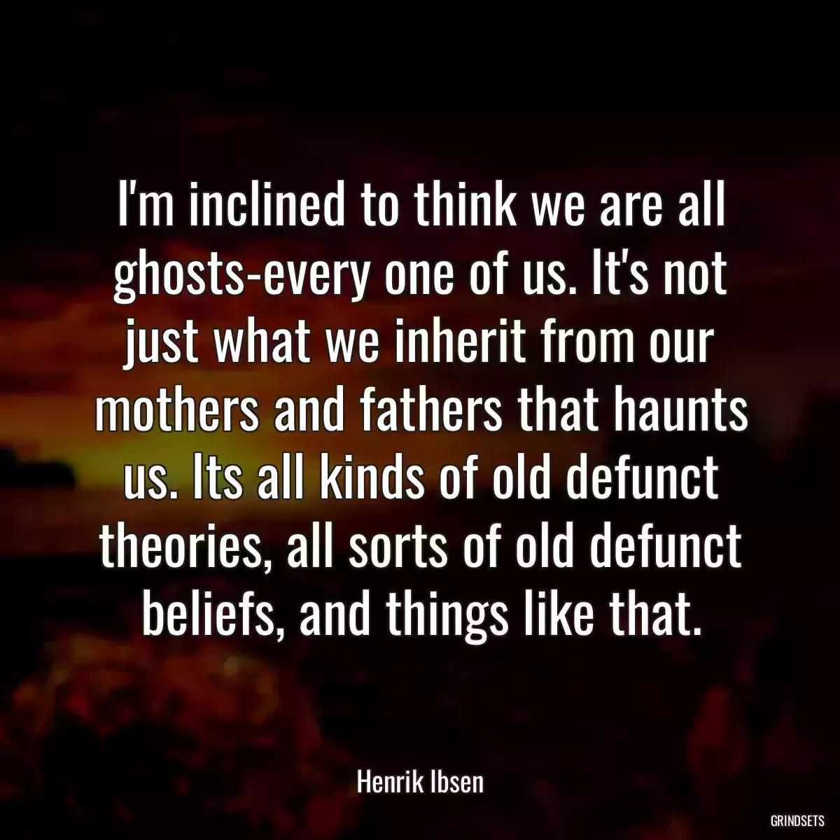 I\'m inclined to think we are all ghosts-every one of us. It\'s not just what we inherit from our mothers and fathers that haunts us. Its all kinds of old defunct theories, all sorts of old defunct beliefs, and things like that.