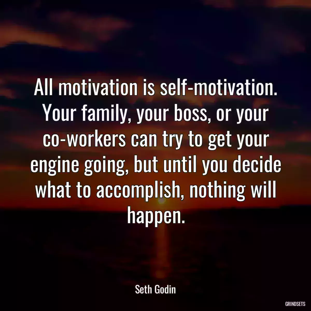 All motivation is self-motivation. Your family, your boss, or your co-workers can try to get your engine going, but until you decide what to accomplish, nothing will happen.