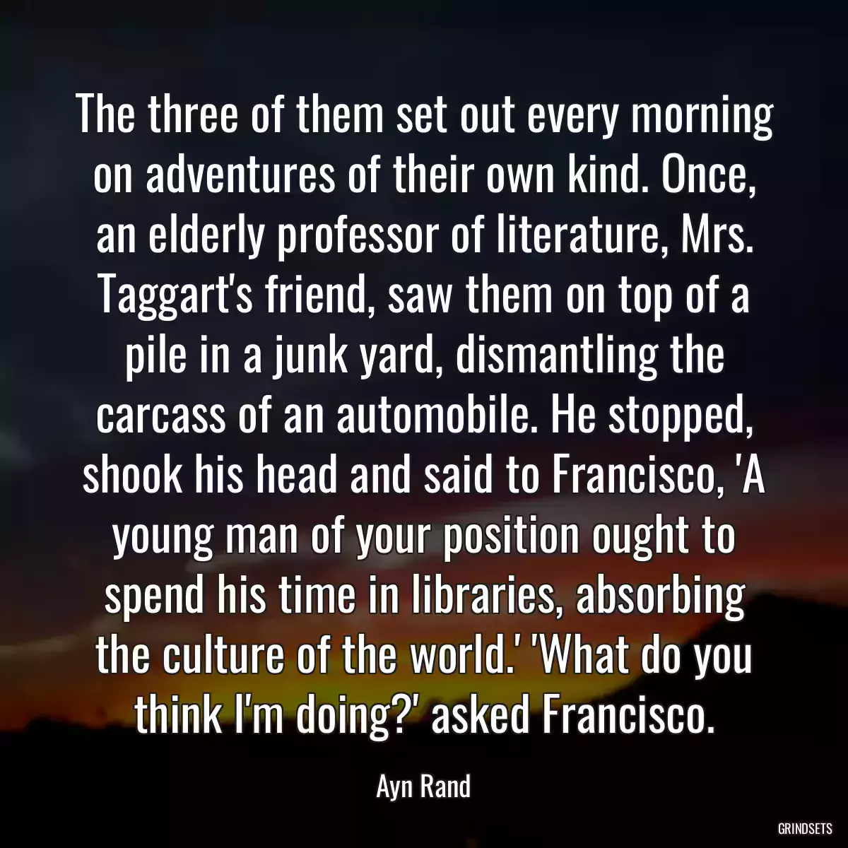 The three of them set out every morning on adventures of their own kind. Once, an elderly professor of literature, Mrs. Taggart\'s friend, saw them on top of a pile in a junk yard, dismantling the carcass of an automobile. He stopped, shook his head and said to Francisco, \'A young man of your position ought to spend his time in libraries, absorbing the culture of the world.\' \'What do you think I\'m doing?\' asked Francisco.