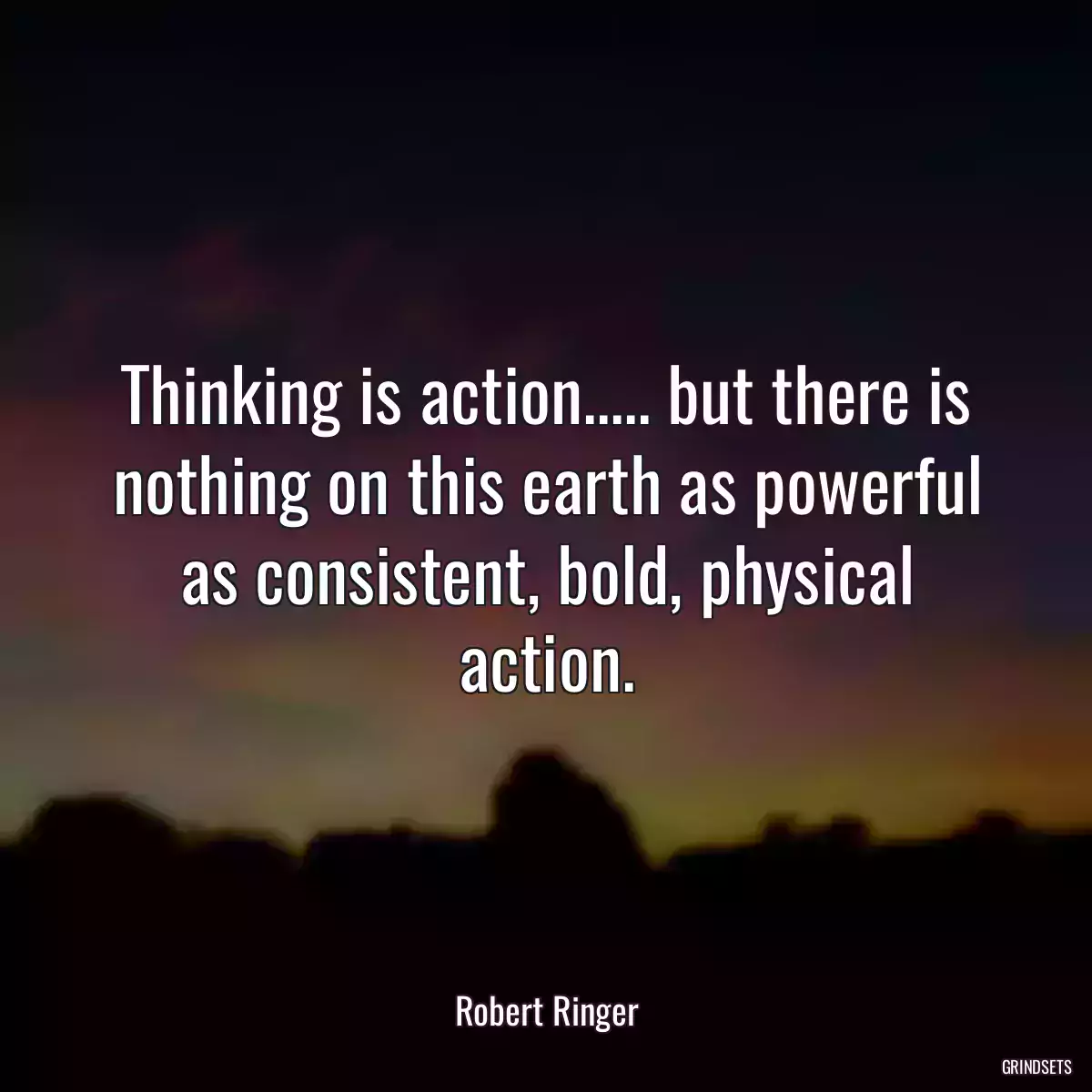 Thinking is action..... but there is nothing on this earth as powerful as consistent, bold, physical action.