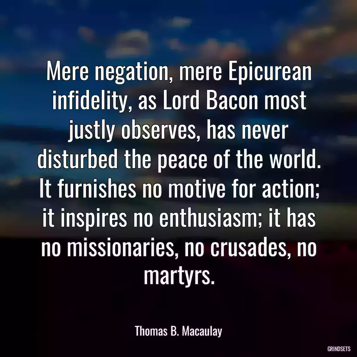 Mere negation, mere Epicurean infidelity, as Lord Bacon most justly observes, has never disturbed the peace of the world. It furnishes no motive for action; it inspires no enthusiasm; it has no missionaries, no crusades, no martyrs.