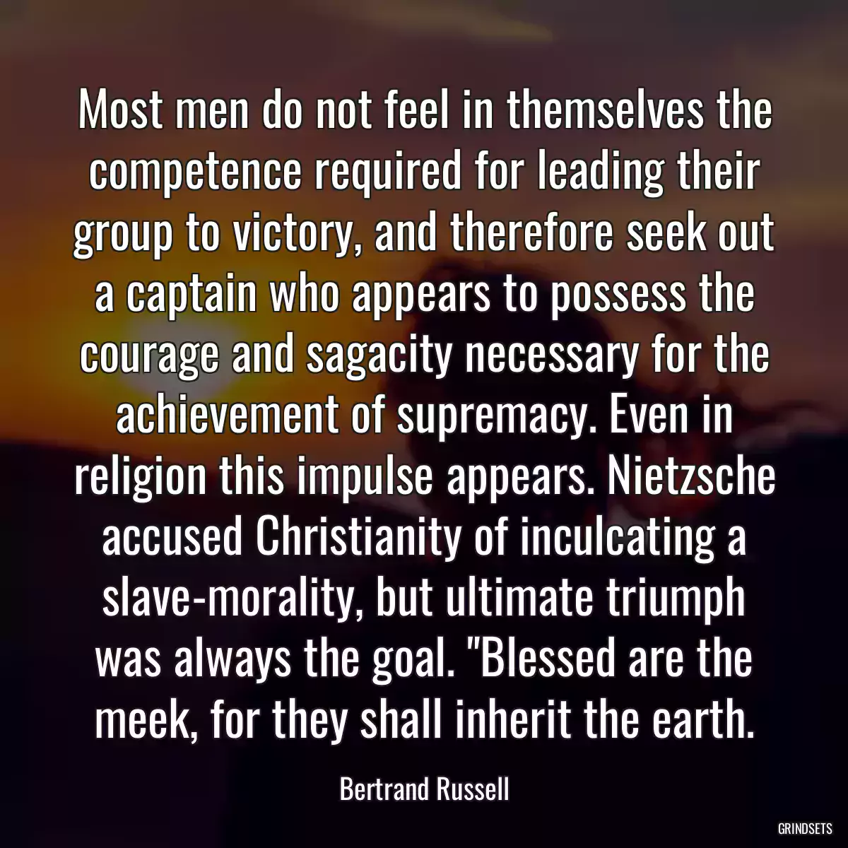 Most men do not feel in themselves the competence required for leading their group to victory, and therefore seek out a captain who appears to possess the courage and sagacity necessary for the achievement of supremacy. Even in religion this impulse appears. Nietzsche accused Christianity of inculcating a slave-morality, but ultimate triumph was always the goal. \