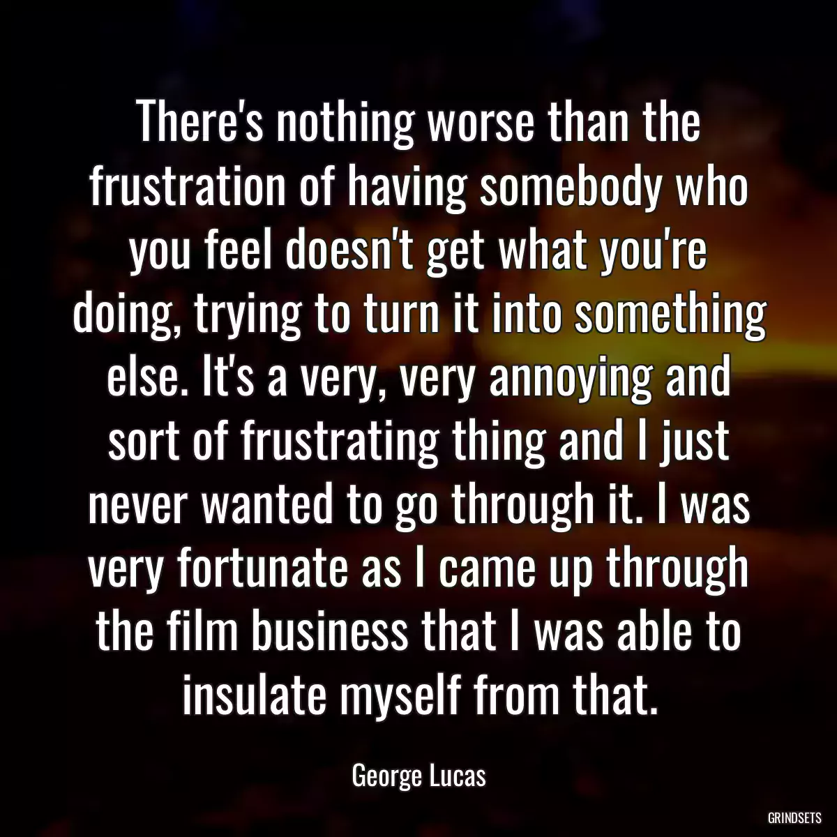 There\'s nothing worse than the frustration of having somebody who you feel doesn\'t get what you\'re doing, trying to turn it into something else. It\'s a very, very annoying and sort of frustrating thing and I just never wanted to go through it. I was very fortunate as I came up through the film business that I was able to insulate myself from that.