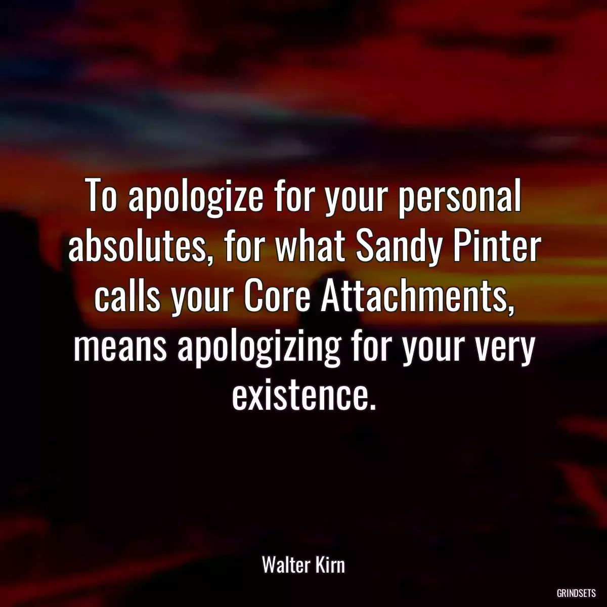 To apologize for your personal absolutes, for what Sandy Pinter calls your Core Attachments, means apologizing for your very existence.