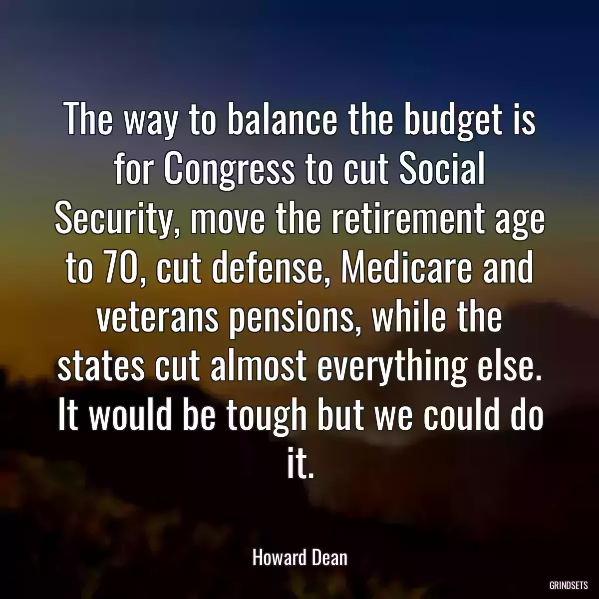 The way to balance the budget is for Congress to cut Social Security, move the retirement age to 70, cut defense, Medicare and veterans pensions, while the states cut almost everything else. It would be tough but we could do it.