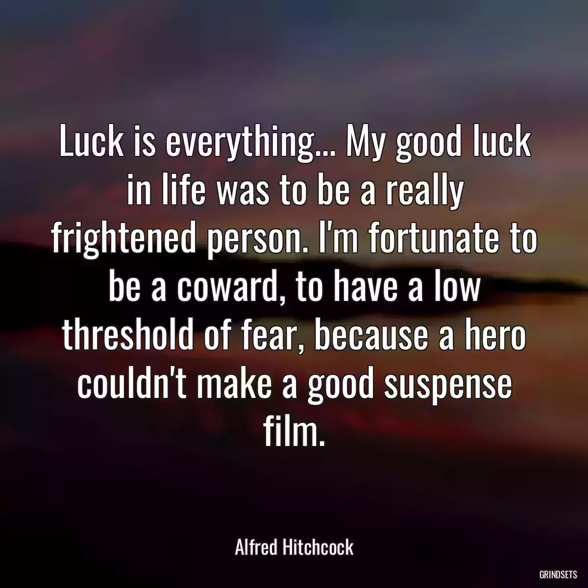 Luck is everything... My good luck in life was to be a really frightened person. I\'m fortunate to be a coward, to have a low threshold of fear, because a hero couldn\'t make a good suspense film.