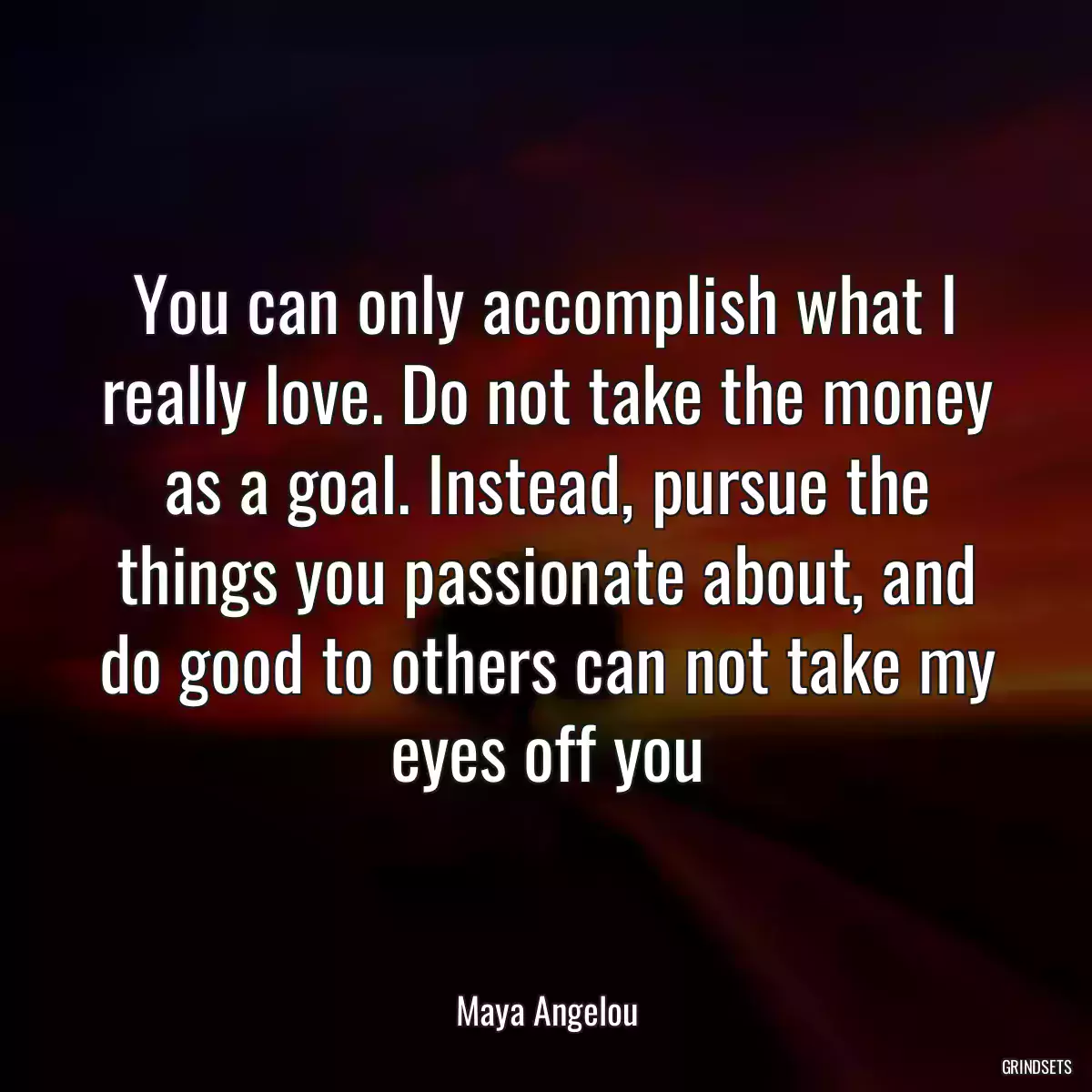 You can only accomplish what I really love. Do not take the money as a goal. Instead, pursue the things you passionate about, and do good to others can not take my eyes off you