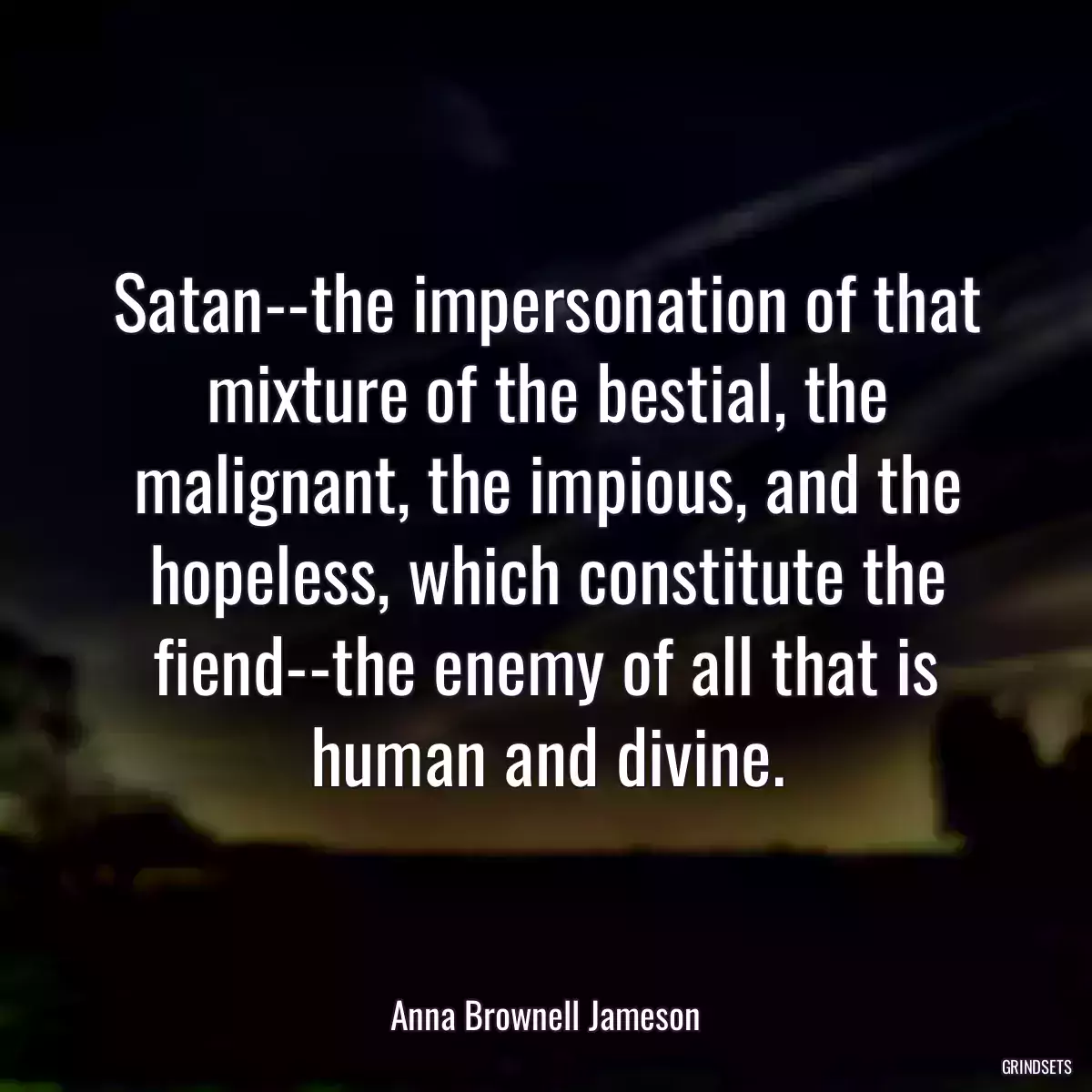 Satan--the impersonation of that mixture of the bestial, the malignant, the impious, and the hopeless, which constitute the fiend--the enemy of all that is human and divine.