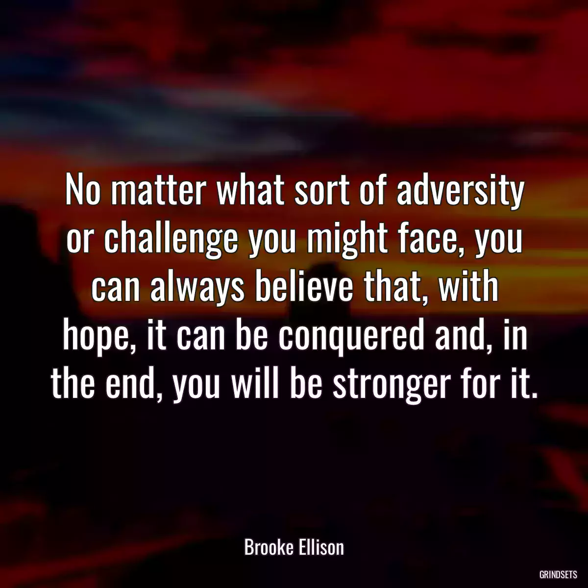 No matter what sort of adversity or challenge you might face, you can always believe that, with hope, it can be conquered and, in the end, you will be stronger for it.