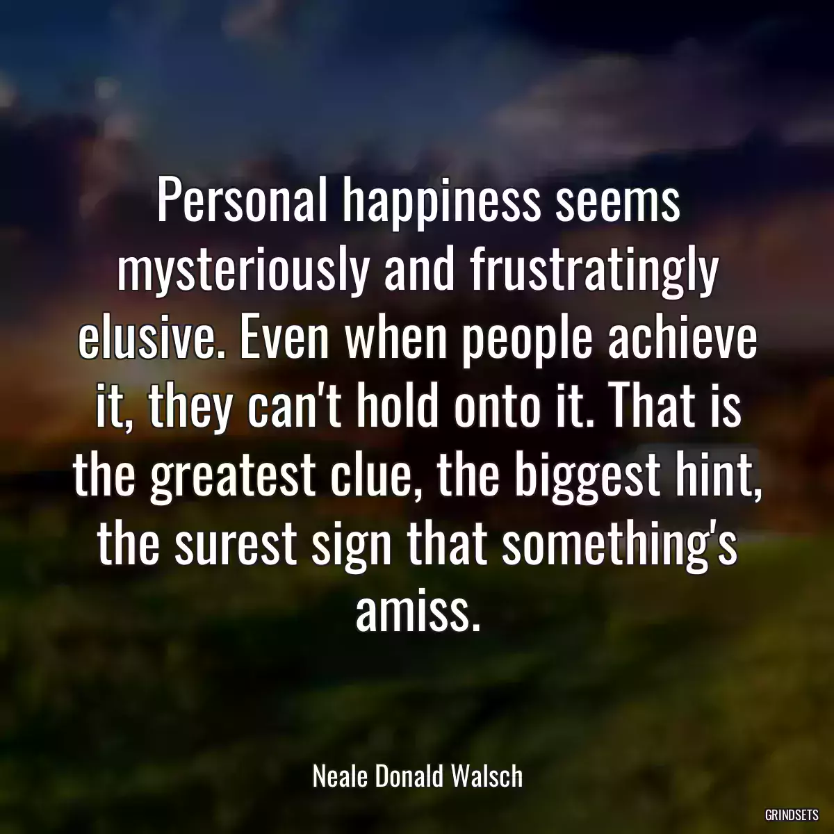 Personal happiness seems mysteriously and frustratingly elusive. Even when people achieve it, they can\'t hold onto it. That is the greatest clue, the biggest hint, the surest sign that something\'s amiss.