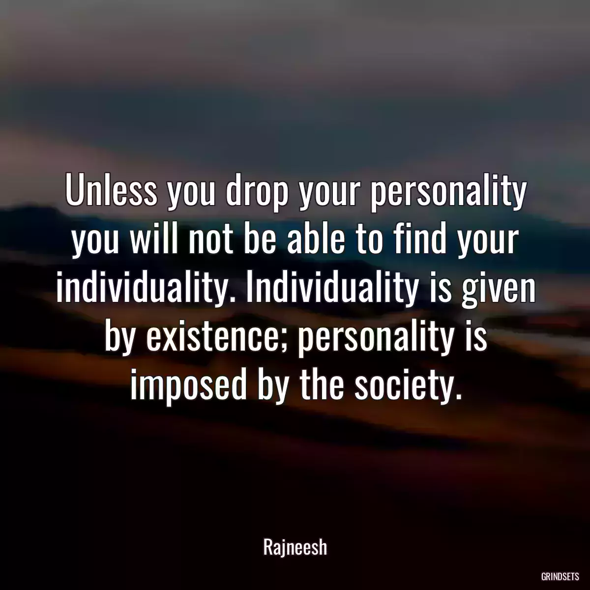 Unless you drop your personality you will not be able to find your individuality. Individuality is given by existence; personality is imposed by the society.
