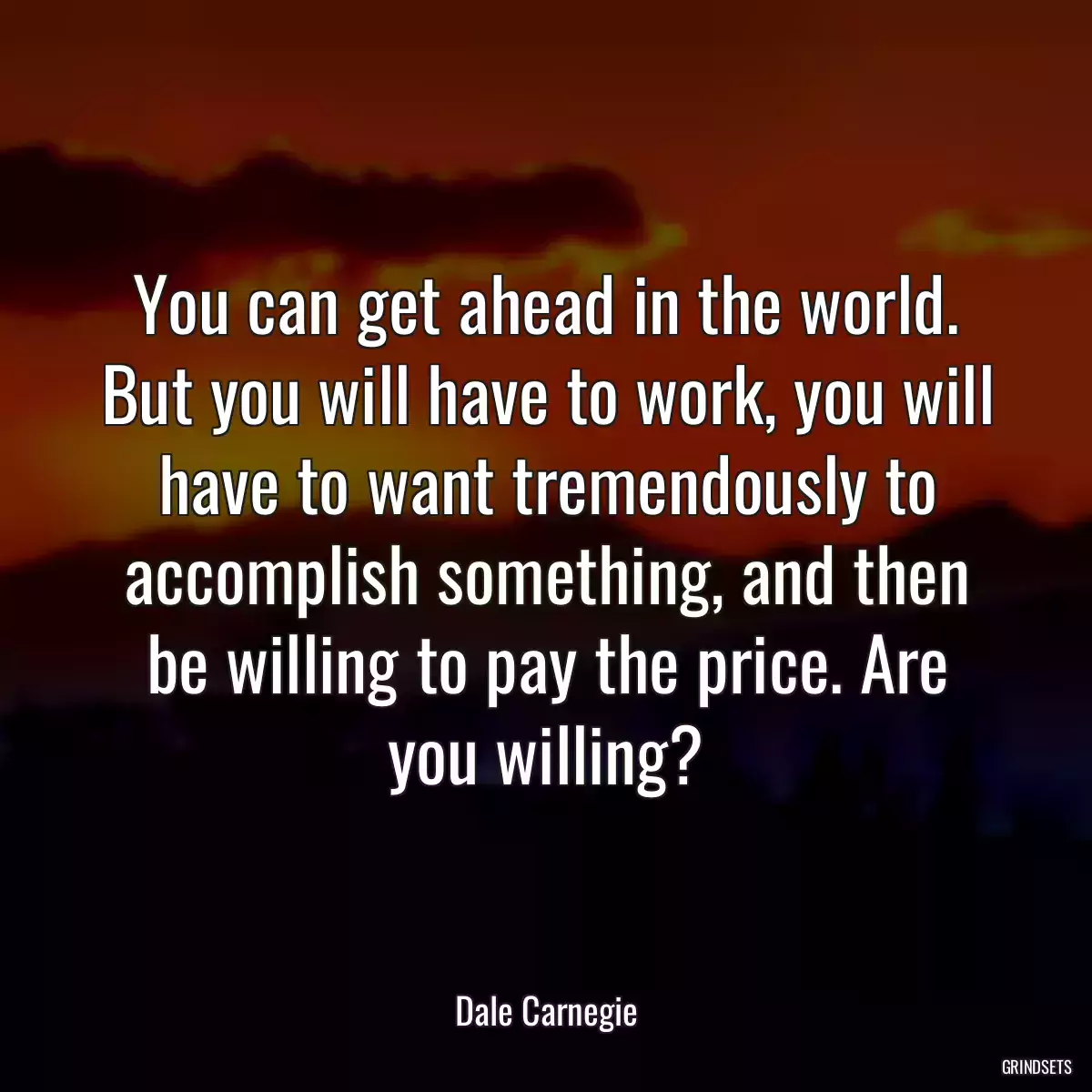 You can get ahead in the world. But you will have to work, you will have to want tremendously to accomplish something, and then be willing to pay the price. Are you willing?