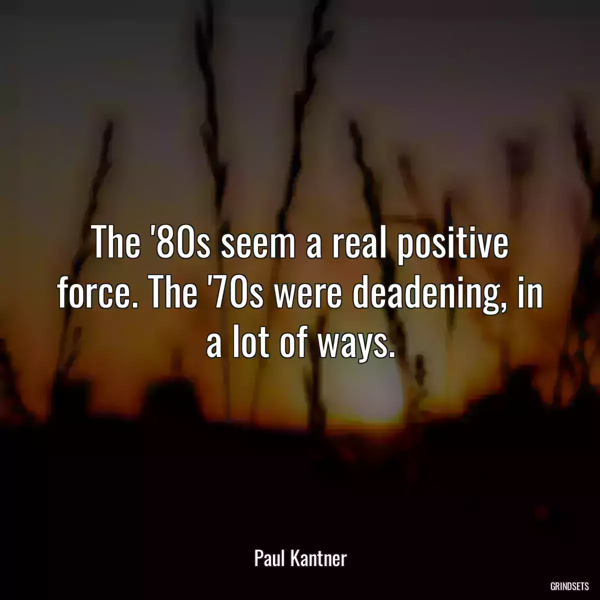 The \'80s seem a real positive force. The \'70s were deadening, in a lot of ways.