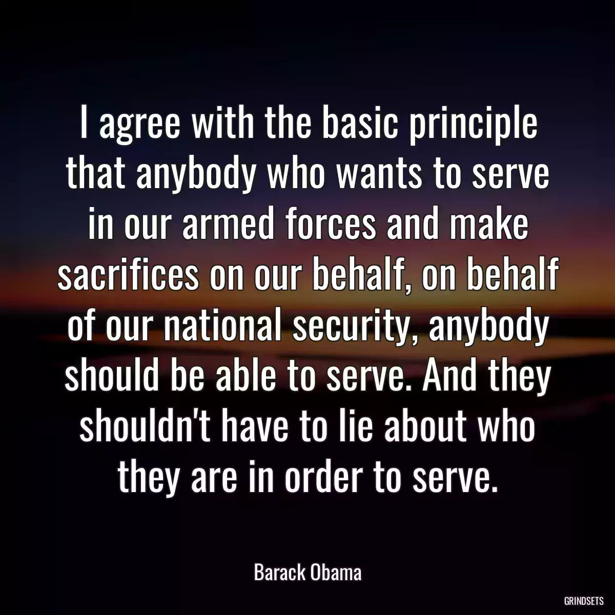 I agree with the basic principle that anybody who wants to serve in our armed forces and make sacrifices on our behalf, on behalf of our national security, anybody should be able to serve. And they shouldn\'t have to lie about who they are in order to serve.