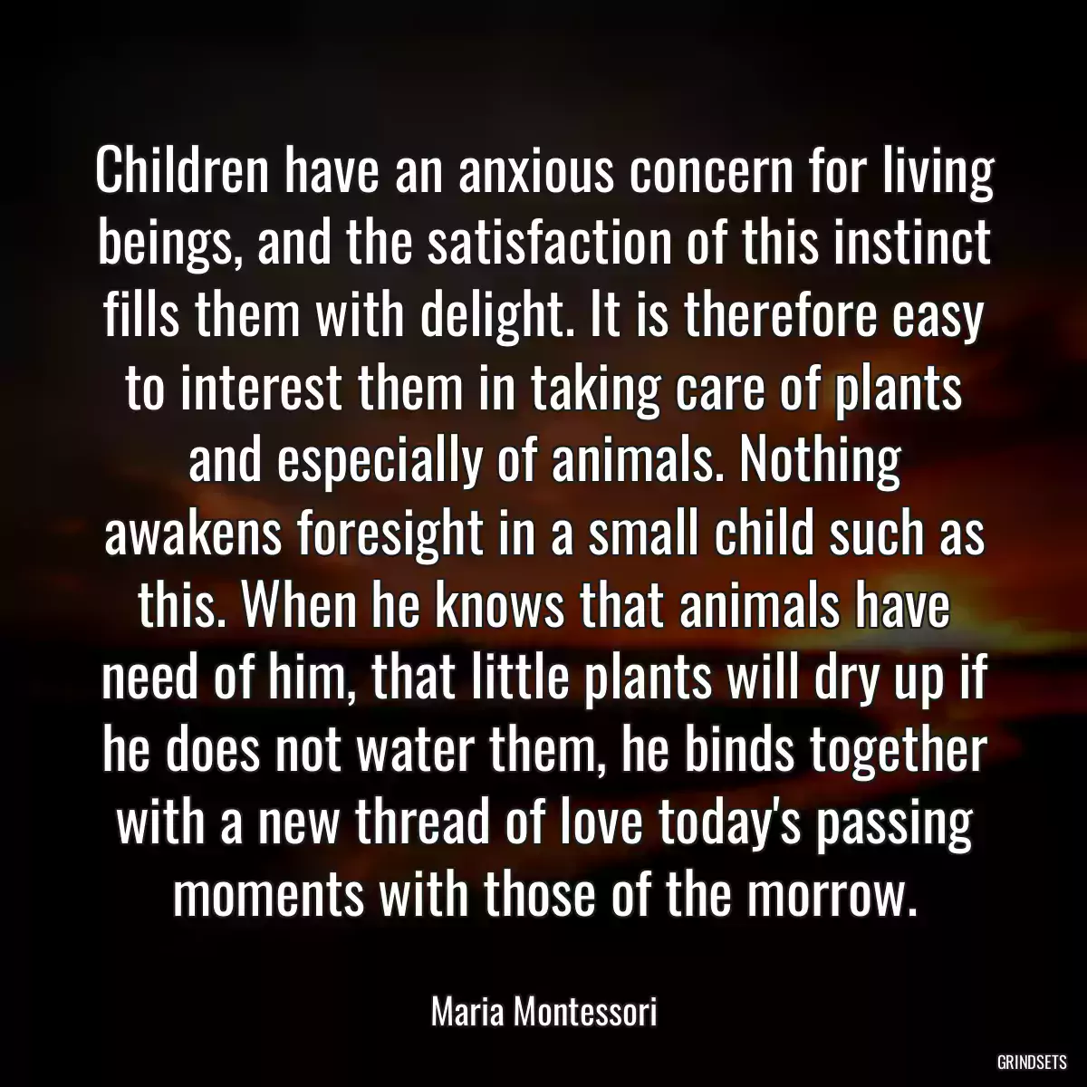 Children have an anxious concern for living beings, and the satisfaction of this instinct fills them with delight. It is therefore easy to interest them in taking care of plants and especially of animals. Nothing awakens foresight in a small child such as this. When he knows that animals have need of him, that little plants will dry up if he does not water them, he binds together with a new thread of love today\'s passing moments with those of the morrow.