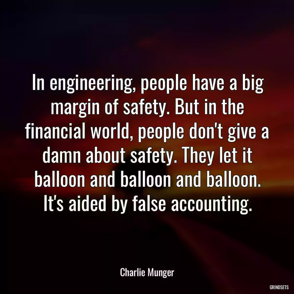 In engineering, people have a big margin of safety. But in the financial world, people don\'t give a damn about safety. They let it balloon and balloon and balloon. It\'s aided by false accounting.