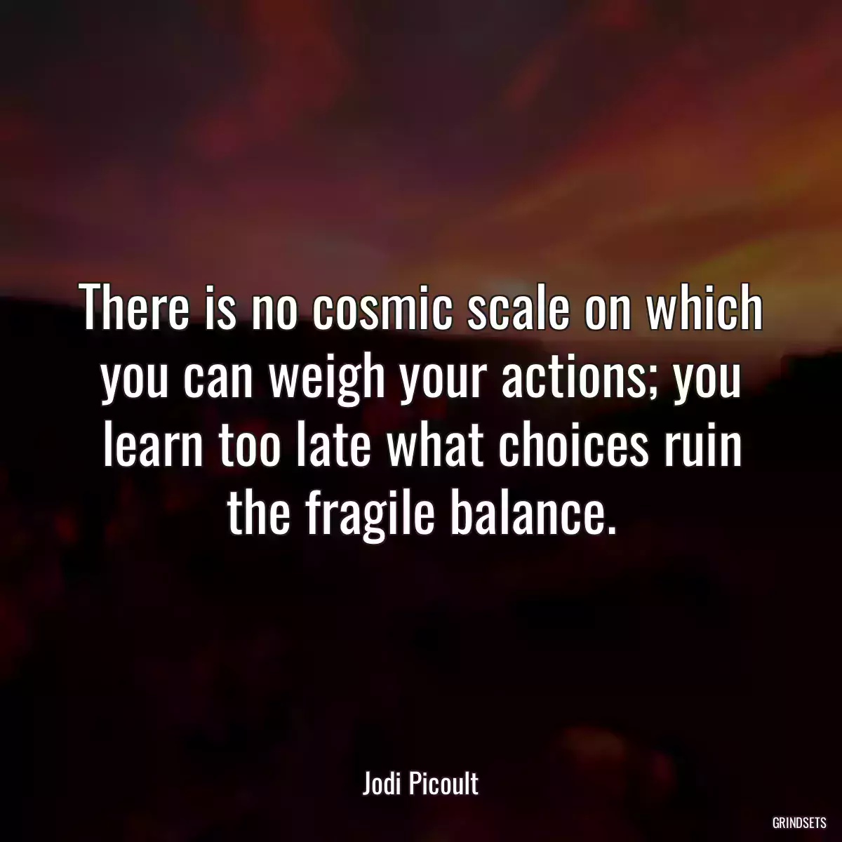 There is no cosmic scale on which you can weigh your actions; you learn too late what choices ruin the fragile balance.