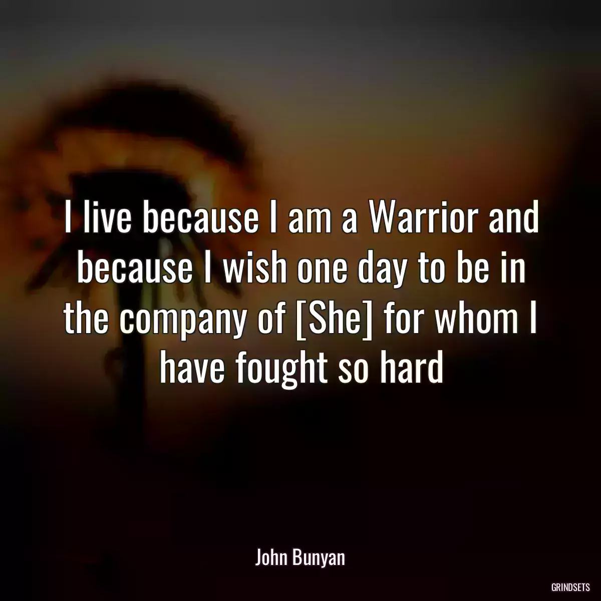 I live because I am a Warrior and because I wish one day to be in the company of [She] for whom I have fought so hard