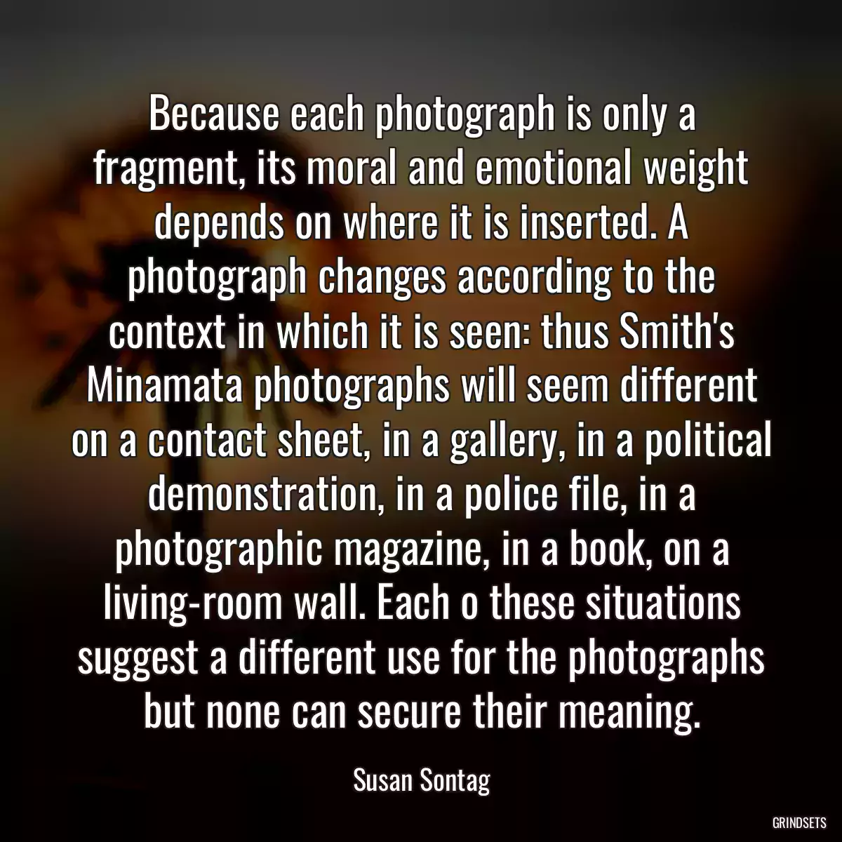 Because each photograph is only a fragment, its moral and emotional weight depends on where it is inserted. A photograph changes according to the context in which it is seen: thus Smith\'s Minamata photographs will seem different on a contact sheet, in a gallery, in a political demonstration, in a police file, in a photographic magazine, in a book, on a living-room wall. Each o these situations suggest a different use for the photographs but none can secure their meaning.