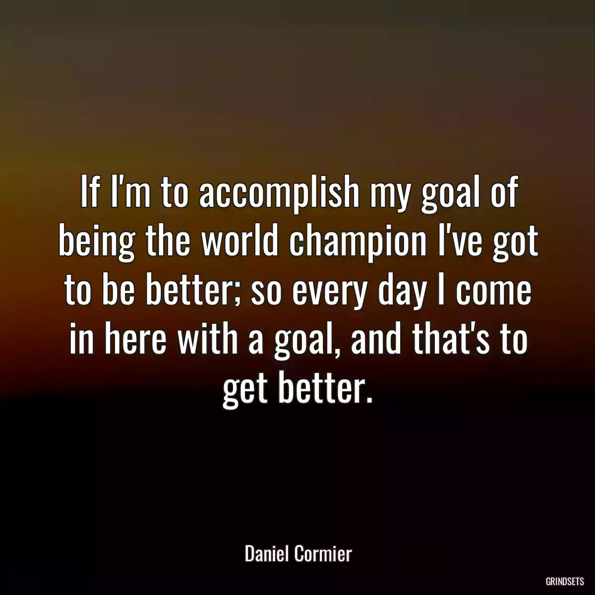 If I\'m to accomplish my goal of being the world champion I\'ve got to be better; so every day I come in here with a goal, and that\'s to get better.