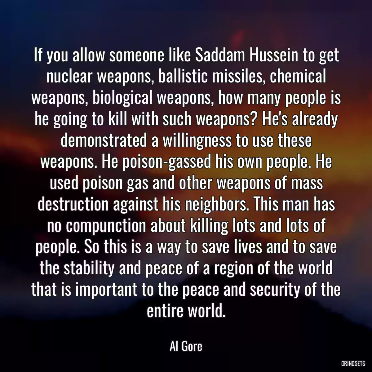 If you allow someone like Saddam Hussein to get nuclear weapons, ballistic missiles, chemical weapons, biological weapons, how many people is he going to kill with such weapons? He\'s already demonstrated a willingness to use these weapons. He poison-gassed his own people. He used poison gas and other weapons of mass destruction against his neighbors. This man has no compunction about killing lots and lots of people. So this is a way to save lives and to save the stability and peace of a region of the world that is important to the peace and security of the entire world.