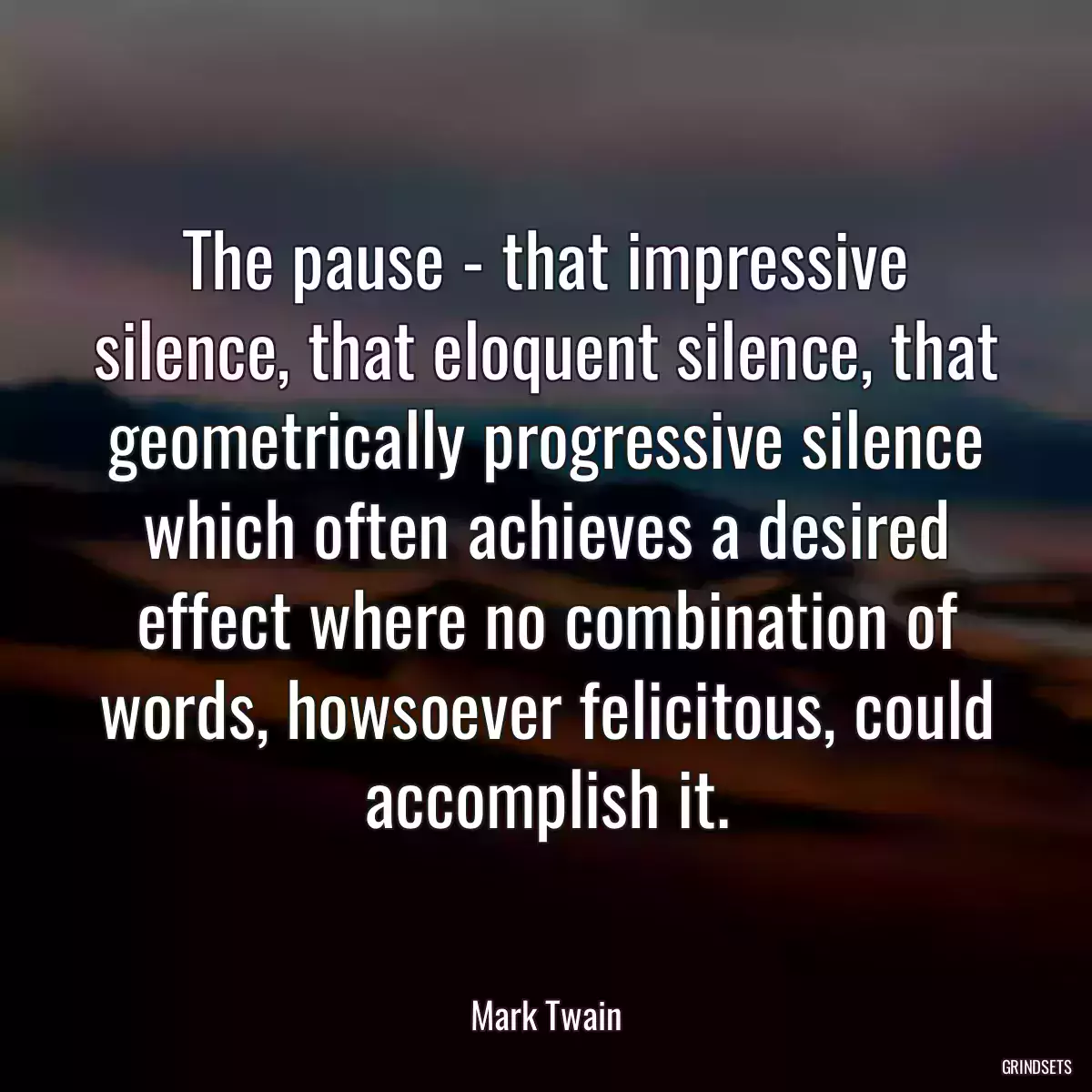 The pause - that impressive silence, that eloquent silence, that geometrically progressive silence which often achieves a desired effect where no combination of words, howsoever felicitous, could accomplish it.