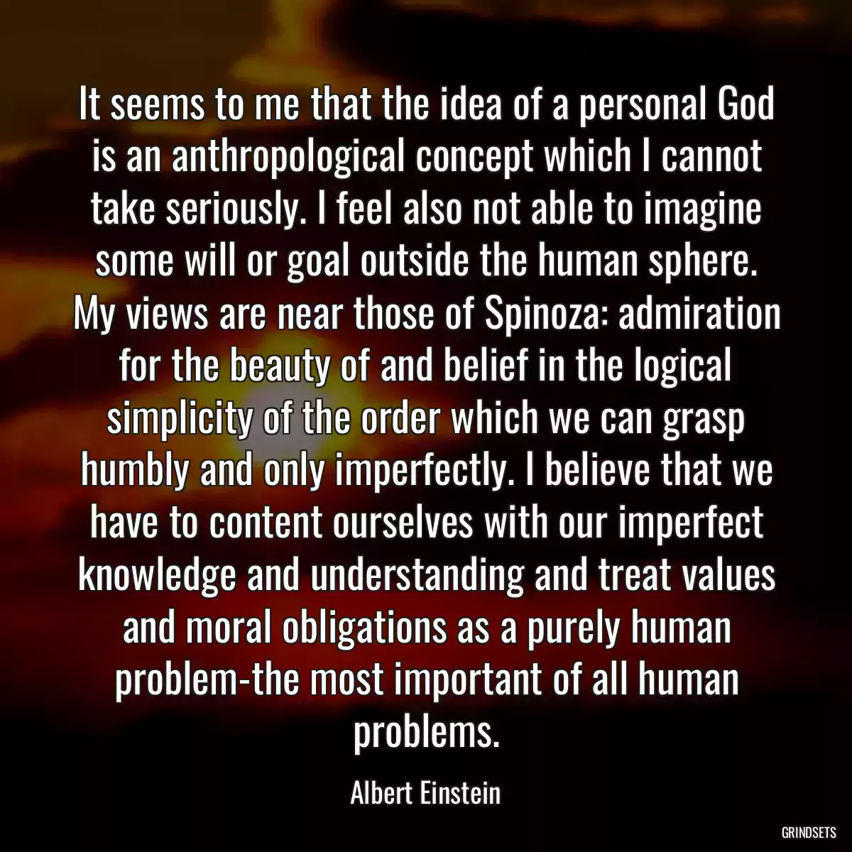 It seems to me that the idea of a personal God is an anthropological concept which I cannot take seriously. I feel also not able to imagine some will or goal outside the human sphere. My views are near those of Spinoza: admiration for the beauty of and belief in the logical simplicity of the order which we can grasp humbly and only imperfectly. I believe that we have to content ourselves with our imperfect knowledge and understanding and treat values and moral obligations as a purely human problem-the most important of all human problems.