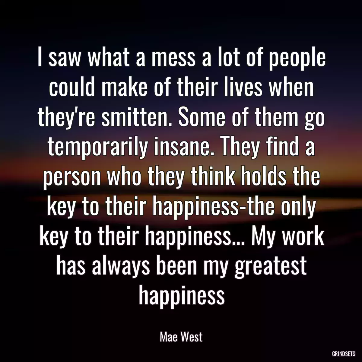 I saw what a mess a lot of people could make of their lives when they\'re smitten. Some of them go temporarily insane. They find a person who they think holds the key to their happiness-the only key to their happiness... My work has always been my greatest happiness