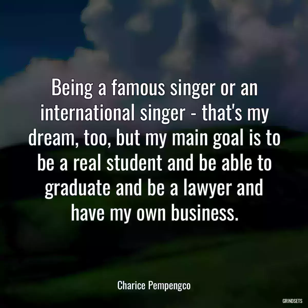 Being a famous singer or an international singer - that\'s my dream, too, but my main goal is to be a real student and be able to graduate and be a lawyer and have my own business.