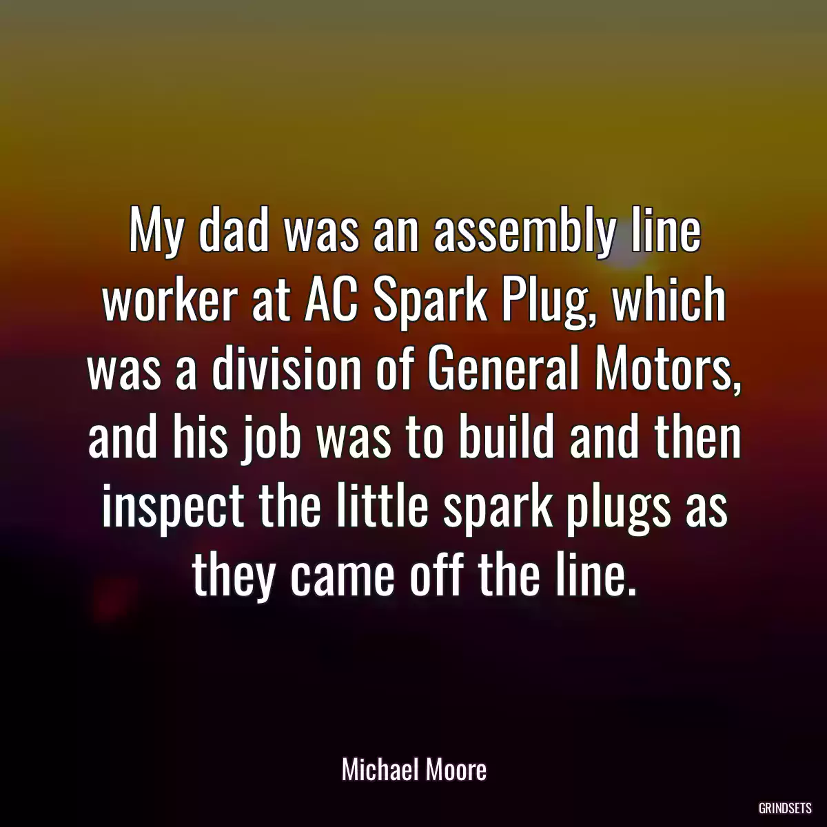 My dad was an assembly line worker at AC Spark Plug, which was a division of General Motors, and his job was to build and then inspect the little spark plugs as they came off the line.