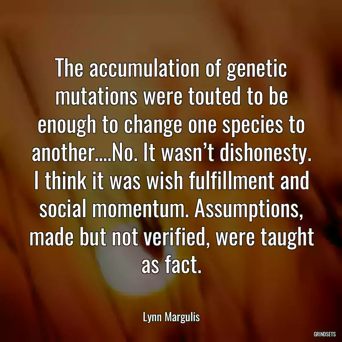 The accumulation of genetic mutations were touted to be enough to change one species to another….No. It wasn’t dishonesty. I think it was wish fulfillment and social momentum. Assumptions, made but not verified, were taught as fact.