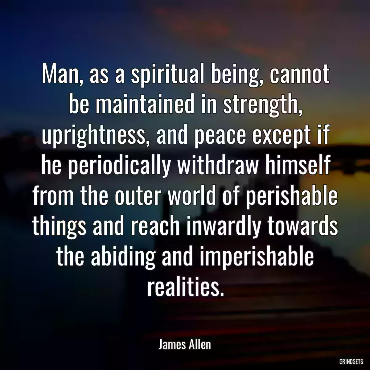 Man, as a spiritual being, cannot be maintained in strength, uprightness, and peace except if he periodically withdraw himself from the outer world of perishable things and reach inwardly towards the abiding and imperishable realities.