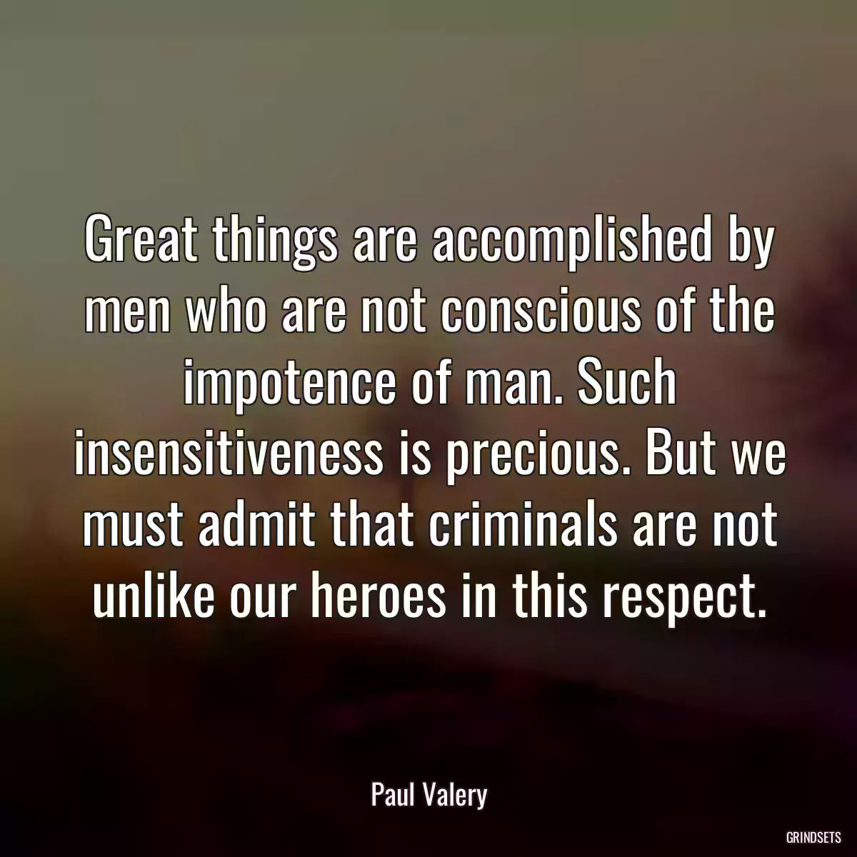 Great things are accomplished by men who are not conscious of the impotence of man. Such insensitiveness is precious. But we must admit that criminals are not unlike our heroes in this respect.