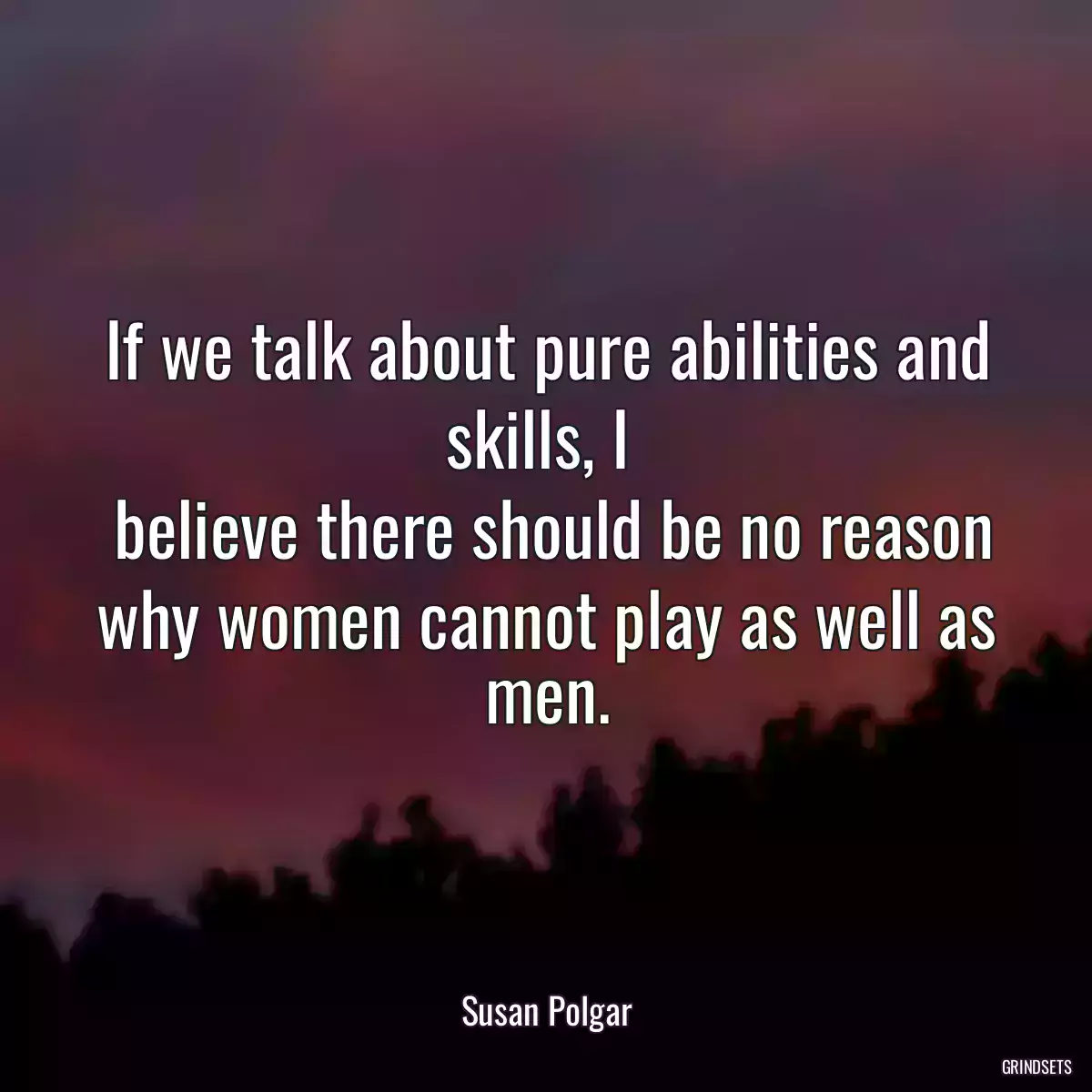 If we talk about pure abilities and skills, I 
 believe there should be no reason why women cannot play as well as men.