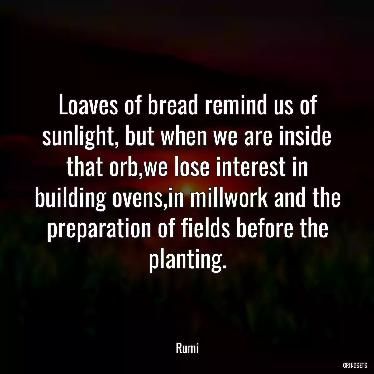 Loaves of bread remind us of sunlight, but when we are inside that orb,we lose interest in building ovens,in millwork and the preparation of fields before the planting.