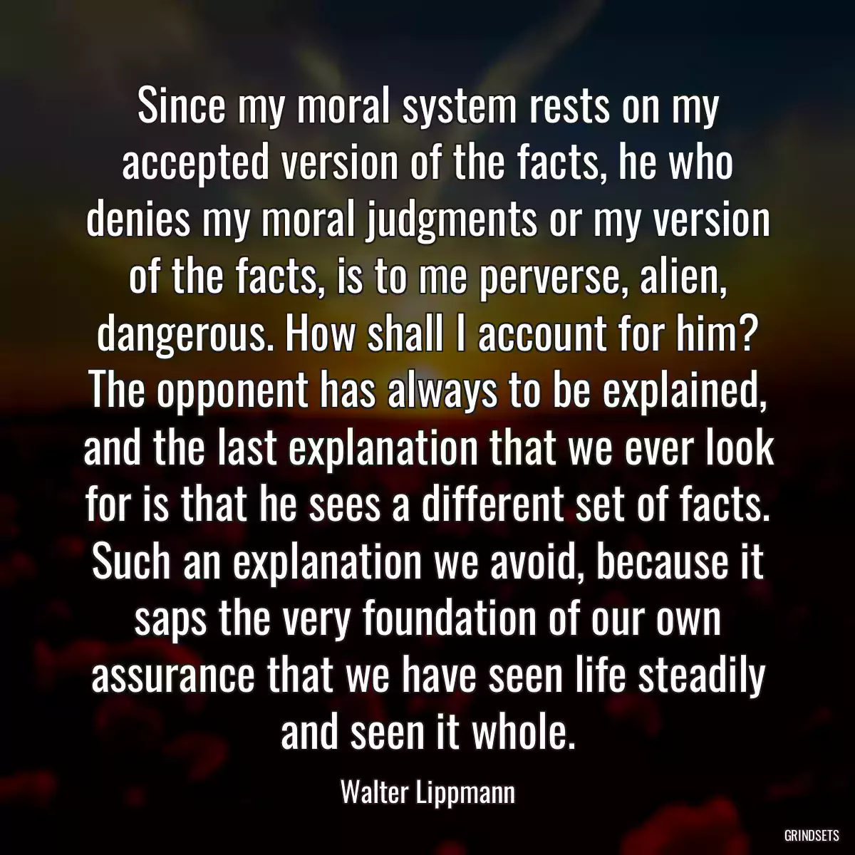 Since my moral system rests on my accepted version of the facts, he who denies my moral judgments or my version of the facts, is to me perverse, alien, dangerous. How shall I account for him? The opponent has always to be explained, and the last explanation that we ever look for is that he sees a different set of facts. Such an explanation we avoid, because it saps the very foundation of our own assurance that we have seen life steadily and seen it whole.