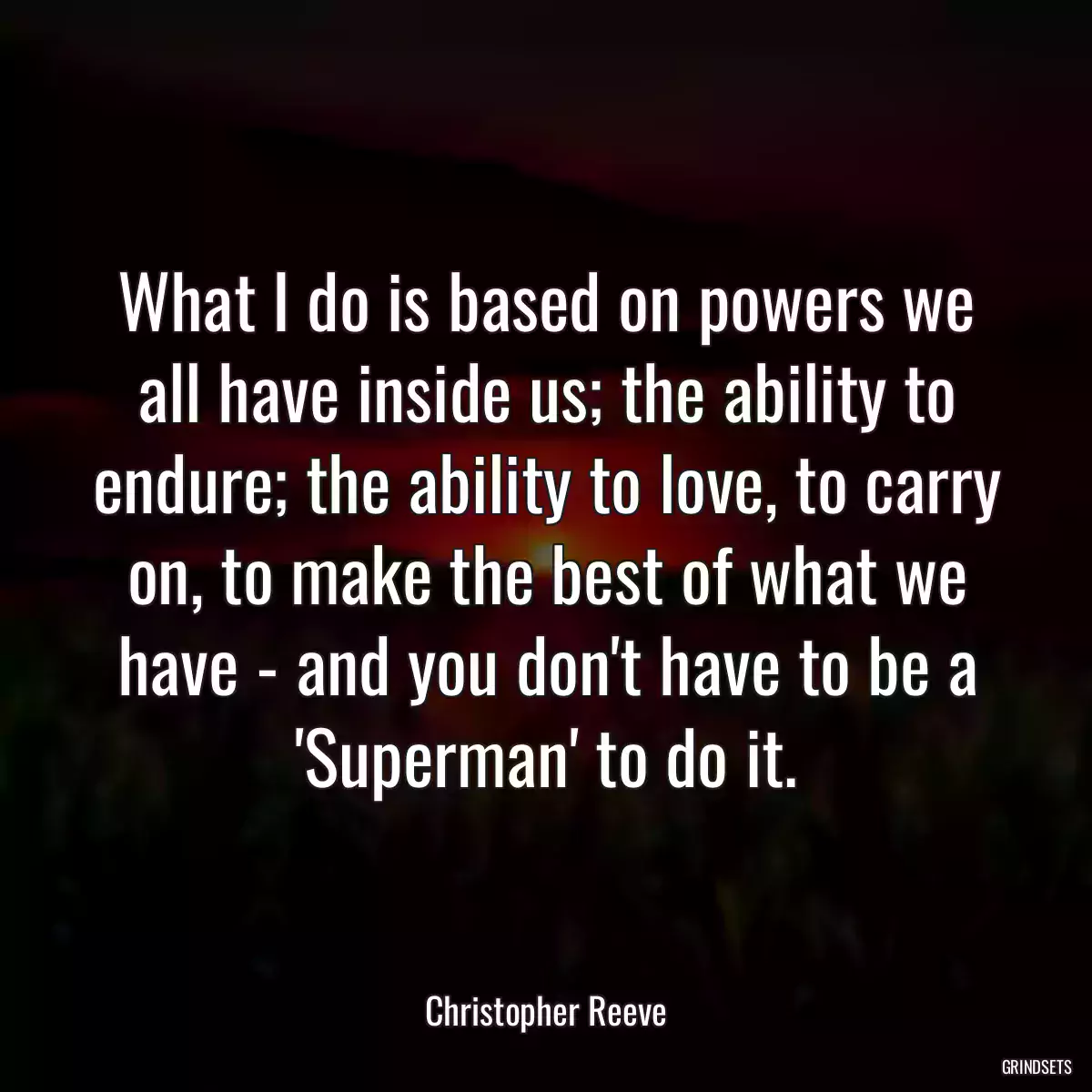 What I do is based on powers we all have inside us; the ability to endure; the ability to love, to carry on, to make the best of what we have - and you don\'t have to be a \'Superman\' to do it.